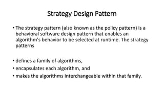 Strategy Design Pattern
• The strategy pattern (also known as the policy pattern) is a
behavioral software design pattern that enables an
algorithm's behavior to be selected at runtime. The strategy
patterns
• defines a family of algorithms,
• encapsulates each algorithm, and
• makes the algorithms interchangeable within that family.
 