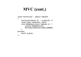 MVC (cont.)
class Controller : public Subject
{
Controller(Data* d) : m_data(d) {}
const Data* GetData() const;
void AddSphere(const Sphere& s) {
m_data->AddSphere(s);
NotifyAllObservers(ADD_SPHERE);
}
private:
Data* m_data;
};
 