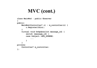 MVC (cont.)
class MainWnd : public Observer
{
public:
MainWnd(Controller* c) : m_controller(c) {
c.Register(this);
}
virtual void OnUpdate(int message_id) {
switch (message_id) {
case Subject::ADD_SPHERE:
...
}
}
private:
Controller* m_controller;
};
 