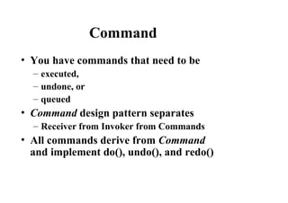 Command
• You have commands that need to be
– executed,
– undone, or
– queued
• Command design pattern separates
– Receiver from Invoker from Commands
• All commands derive from Command
and implement do(), undo(), and redo()
 