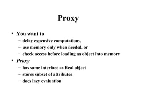 Proxy
• You want to
– delay expensive computations,
– use memory only when needed, or
– check access before loading an object into memory
• Proxy
– has same interface as Real object
– stores subset of attributes
– does lazy evaluation
 