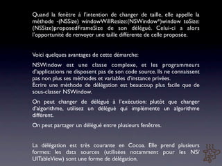 Quand la fenêtre à l’intention de changer de taille, elle appelle la
méthode -(NSSize) windowWillResize:(NSWindow*)window toSize:
(NSSize)proposedFrameSize de son délégué. Celui-ci a alors
l’opportunité de renvoyer une taille différente de celle proposée.


Voici quelques avantages de cette démarche:
NSWindow est une classe complexe, et les programmeurs
d’applications ne disposent pas de son code source. Ils ne connaissent
pas non plus ses méthodes et variables d’instance privées.
Écrire une méthode de délégation est beaucoup plus facile que de
sous-classer NSWindow.
On peut changer de délégué à l’exécution: plutôt que changer
d’algorithme, utilisez un délégué qui implémente un algorithme
différent.
On peut partager un délégué entre plusieurs fenêtres.


La délégation est très courante en Cocoa. Elle prend plusieurs
formes: les data sources (utilisées notamment pour les NS/
UITableView) sont une forme de délégation.
 