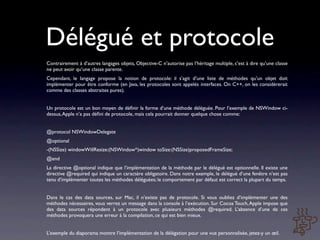 Délégué et protocole
Contrairement à d’autres langages objets, Objective-C n’autorise pas l’héritage multiple, c’est à dire qu’une classe
ne peut avoir qu’une classe parente.
Cependant, le langage propose la notion de protocole: il s’agit d’une liste de méthodes qu’un objet doit
implémenter pour être conforme (en Java, les protocoles sont appelés interfaces. On C++, on les considérerait
comme des classes abstraites pures).


Un protocole est un bon moyen de déﬁnir la forme d’une méthode déléguée. Pour l’exemple de NSWindow ci-
dessus, Apple n’a pas déﬁni de protocole, mais cela pourrait donner quelque chose comme:


@protocol NSWindowDelegate
@optional
-(NSSize) windowWillResize:(NSWindow*)window toSize:(NSSize)proposedFrameSize;
@end
La directive @optional indique que l’implémentation de la méthode par le délégué est optionnelle. Il existe une
directive @required qui indique un caractère obligatoire. Dans notre exemple, le délégué d’une fenêtre n’est pas
tenu d’implémenter toutes les méthodes déléguées; le comportement par défaut est correct la plupart du temps.


Dans le cas des data sources, sur Mac, il n’existe pas de protocole. Si vous oubliez d’implémenter une des
méthodes nécessaires, vous verrez un message dans la console à l’exécution. Sur Cocoa Touch, Apple impose que
des data sources répondent à un protocole avec plusieurs méthodes @required. L’absence d’une de ces
méthodes provoquera une erreur à la compilation, ce qui est bien mieux.


L’exemple du diaporama montre l’implémentation de la délégation pour une vue personnalisée, jetez-y un œil.
 