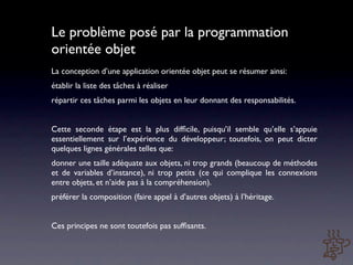 Le problème posé par la programmation
orientée objet
La conception d’une application orientée objet peut se résumer ainsi:
établir la liste des tâches à réaliser
répartir ces tâches parmi les objets en leur donnant des responsabilités.


Cette seconde étape est la plus difﬁcile, puisqu’il semble qu’elle s’appuie
essentiellement sur l’expérience du développeur; toutefois, on peut dicter
quelques lignes générales telles que:
donner une taille adéquate aux objets, ni trop grands (beaucoup de méthodes
et de variables d’instance), ni trop petits (ce qui complique les connexions
entre objets, et n’aide pas à la compréhension).
préférer la composition (faire appel à d’autres objets) à l’héritage.


Ces principes ne sont toutefois pas sufﬁsants.
 