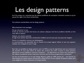 Les design patterns
Au ﬁl du temps, on a remarqué que les mêmes problèmes de conception revenaient souvent, et qu’on
pouvait les régler d’une façon standardisée.


Ces solutions standardisées sont les design patterns.


Elles présentent trois avantages:
Ne pas réinventer la roue
Inutile de chercher pendant des heures une solution adéquate. Une fois le problème identiﬁé, un livre
nous offre la solution.
Adopter une solution optimale
Il s’agit d’une solution éprouvée, certainement meilleure qu’une autre que vous pourriez imaginer.
Fournir un vocabulaire commun aux développeurs
La communication est essentielle dans la réussite d’un projet logiciel. Utiliser le nom d’un epattern
explique sans ambiguïté de quoi il s’agit.


Pour faire un parallèle, les design patterns sont à la POO, ce que les algorithmes sont aux traitements
des données. Si vous avez besoin de classer des nombres pas ordre croissant, il existe plusieurs
algorithmes connus: bubblesort, quicksort, bucketsort… ces algorithmes ont chacun leurs avantages et
leur défauts (complexité, lenteur, empreinte mémoire), que les autres programmeurs connaissent
Un livre est fondamental sur le sujet: Design Patterns, publié en 1995 (quinze ans… une éternité en
informatique) par quatre auteurs surnommés le Gang of Four. Ce livre expose 23 patterns classés dans
trois catégories: Création, Structure et Comportement.
 