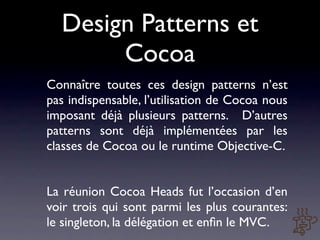 Design Patterns et
       Cocoa
Connaître toutes ces design patterns n’est
pas indispensable, l’utilisation de Cocoa nous
imposant déjà plusieurs patterns. D’autres
patterns sont déjà implémentées par les
classes de Cocoa ou le runtime Objective-C.


La réunion Cocoa Heads fut l’occasion d’en
voir trois qui sont parmi les plus courantes:
le singleton, la délégation et enﬁn le MVC.
 