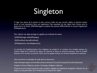 Singleton
Il s’agit sans doute de la pattern la plus connue. L’idée est que certains objets ne doivent exister
qu’en un seul exemplaire dans une application. Des exemples de tels objets dans Cocoa sont: le
gestionnaire de ﬁchier (NSFileManager), la palette des polices (NSFontPanel) ou encore l’application
(NSApplication).


Pour obtenir cet objet partagé, on appelle une méthode de classe:
+[NSFileManager defaultManager]
+[NSFontPanel sharedFontPanel]
+[NSApplication sharedApplication]


Le principe de l’implémentation d’un singleton est simple: le .m contient une variable statique. Au
premier appel de la méthode de classe, on instancie la classe, on stocke le pointeur dans la variable
statique et on renvoie ce pointeur. Dans tous les appels suivants, on renvoie simplement le pointeur.


Vous trouverez un exemple de code dans ce document:
http://developer.apple.com/mac/library/documentation/Cocoa/Conceptual/CocoaFundamentals
(chapitre «Cocoa Objects», section «Creating a Singleton object»).
Comme vous le verrez, le gros du code consiste à adapter les opérations de gestion mémoire ou de
copie à ce cas particulier où il n’existe qu’une instance de l’objet.
 