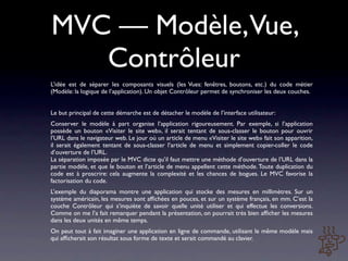 MVC — Modèle,Vue,
   Contrôleur
L’idée est de séparer les composants visuels (les Vues: fenêtres, boutons, etc.) du code métier
(Modèle: la logique de l’application). Un objet Contrôleur permet de synchroniser les deux couches.


Le but principal de cette démarche est de détacher le modèle de l’interface utilisateur:
Conserver le modèle à part organise l’application rigoureusement. Par exemple, si l’application
possède un bouton «Visiter le site web», il serait tentant de sous-classer le bouton pour ouvrir
l’URL dans le navigateur web. Le jour où un article de menu «Visiter le site web» fait son apparition,
il serait également tentant de sous-classer l’article de menu et simplement copier-coller le code
d’ouverture de l’URL.
La séparation imposée par le MVC dicte qu’il faut mettre une méthode d’ouverture de l’URL dans la
partie modèle, et que le bouton et l’article de menu appellent cette méthode. Toute duplication du
code est à proscrire: cela augmente la complexité et les chances de bogues. Le MVC favorise la
factorisation du code.
L’exemple du diaporama montre une application qui stocke des mesures en millimètres. Sur un
système américain, les mesures sont afﬁchées en pouces, et sur un système français, en mm. C’est la
couche Contrôleur qui s’inquiète de savoir quelle unité utiliser et qui effectue les conversions.
Comme on me l’a fait remarquer pendant la présentation, on pourrait très bien afﬁcher les mesures
dans les deux unités en même temps.
On peut tout à fait imaginer une application en ligne de commande, utilisant le même modèle mais
qui afﬁcherait son résultat sous forme de texte et serait commandé au clavier.
 