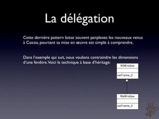 La délégation
Cette dernière pattern laisse souvent perplexes les nouveaux venus
à Cocoa, pourtant sa mise en œuvre est simple à comprendre.


Dans l’exemple qui suit, nous voulons contraindre les dimensions
d’une fenêtre. Voici la technique à base d’héritage:
 