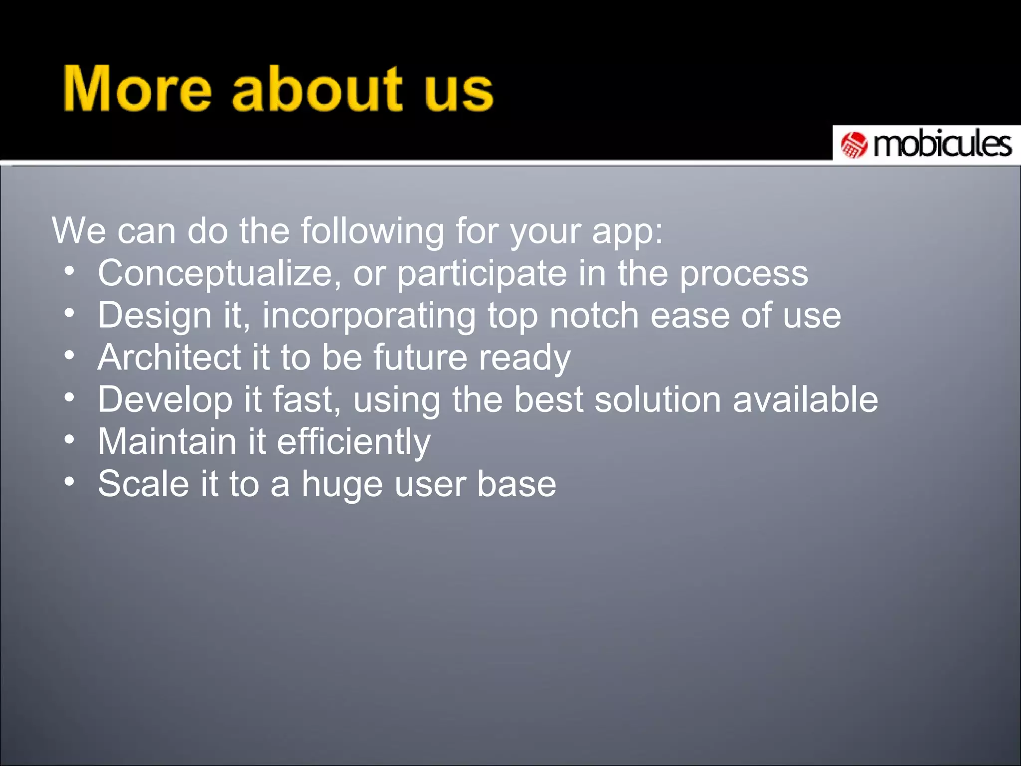 We can do the following for your app: Conceptualize, or participate in the process Design it, incorporating top notch ease of use  Architect it to be future ready Develop it fast, using the best solution available Maintain it efficiently Scale it to a huge user base 