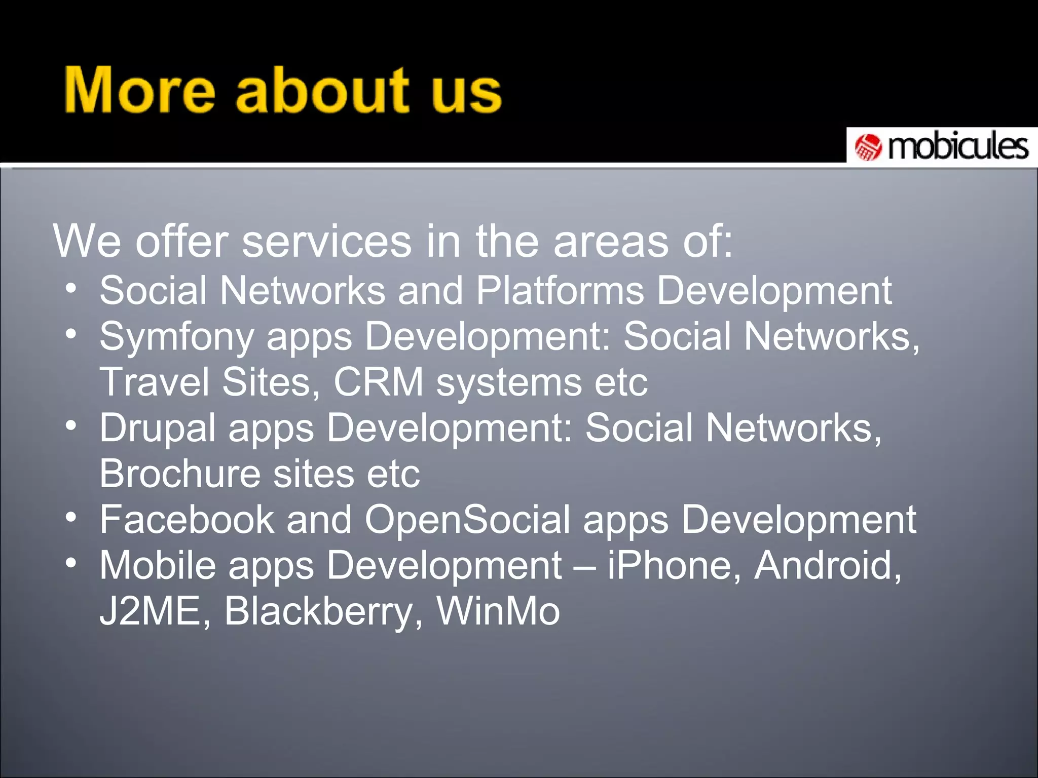 We offer services in the areas of: Social Networks and Platforms Development Symfony apps Development: Social Networks, Travel Sites, CRM systems etc Drupal apps Development: Social Networks, Brochure sites etc Facebook and OpenSocial apps Development Mobile apps Development – iPhone, Android, J2ME, Blackberry, WinMo 