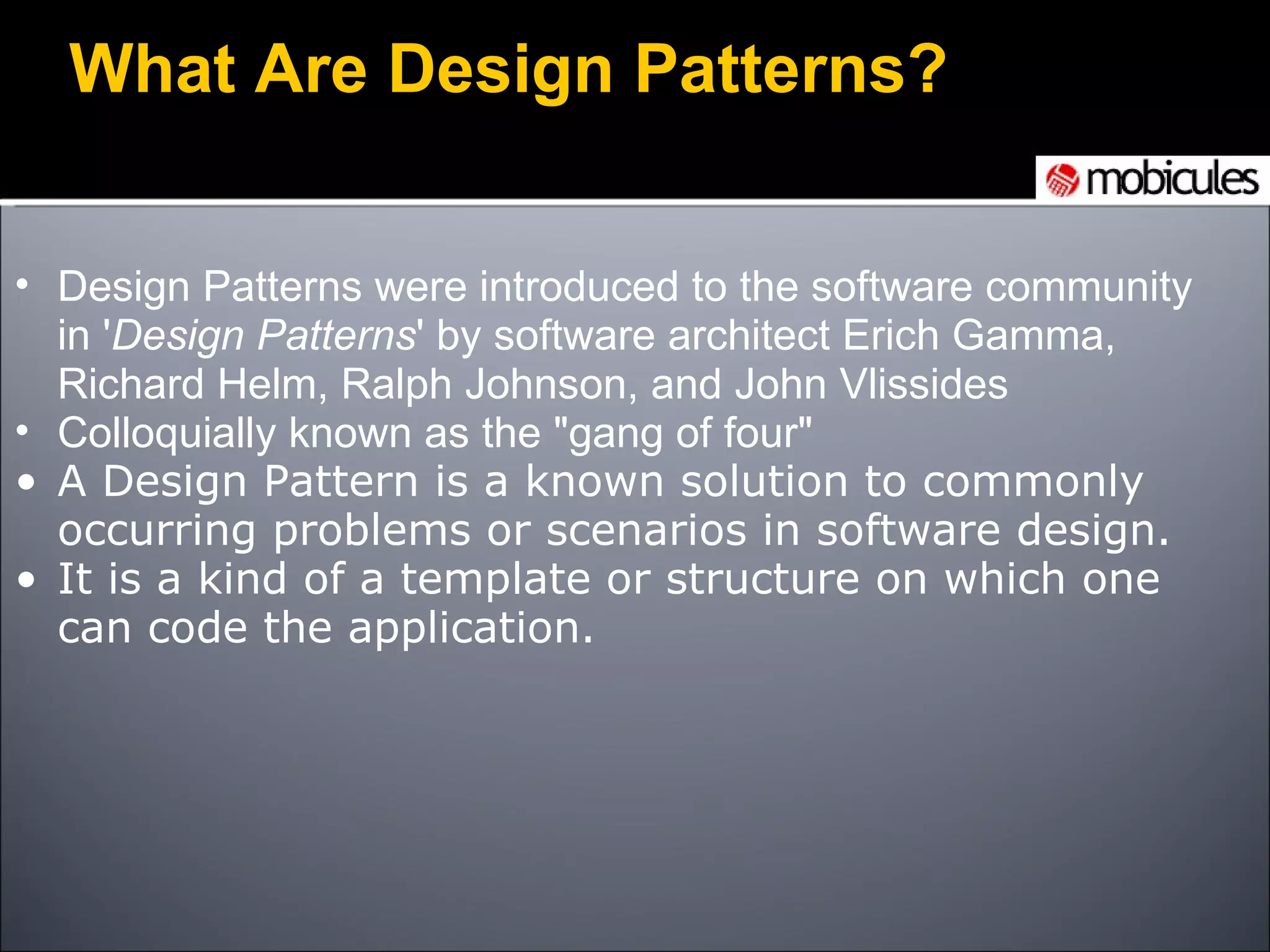 Design Patterns were introduced to the software community in ' Design Patterns ' by software architect Erich Gamma, Richard Helm, Ralph Johnson, and John Vlissides Colloquially known as the &quot;gang of four&quot; A Design Pattern is a known solution to commonly occurring problems or scenarios in software design.  It is a kind of a template or structure on which one can code the application. What Are Design Patterns?     