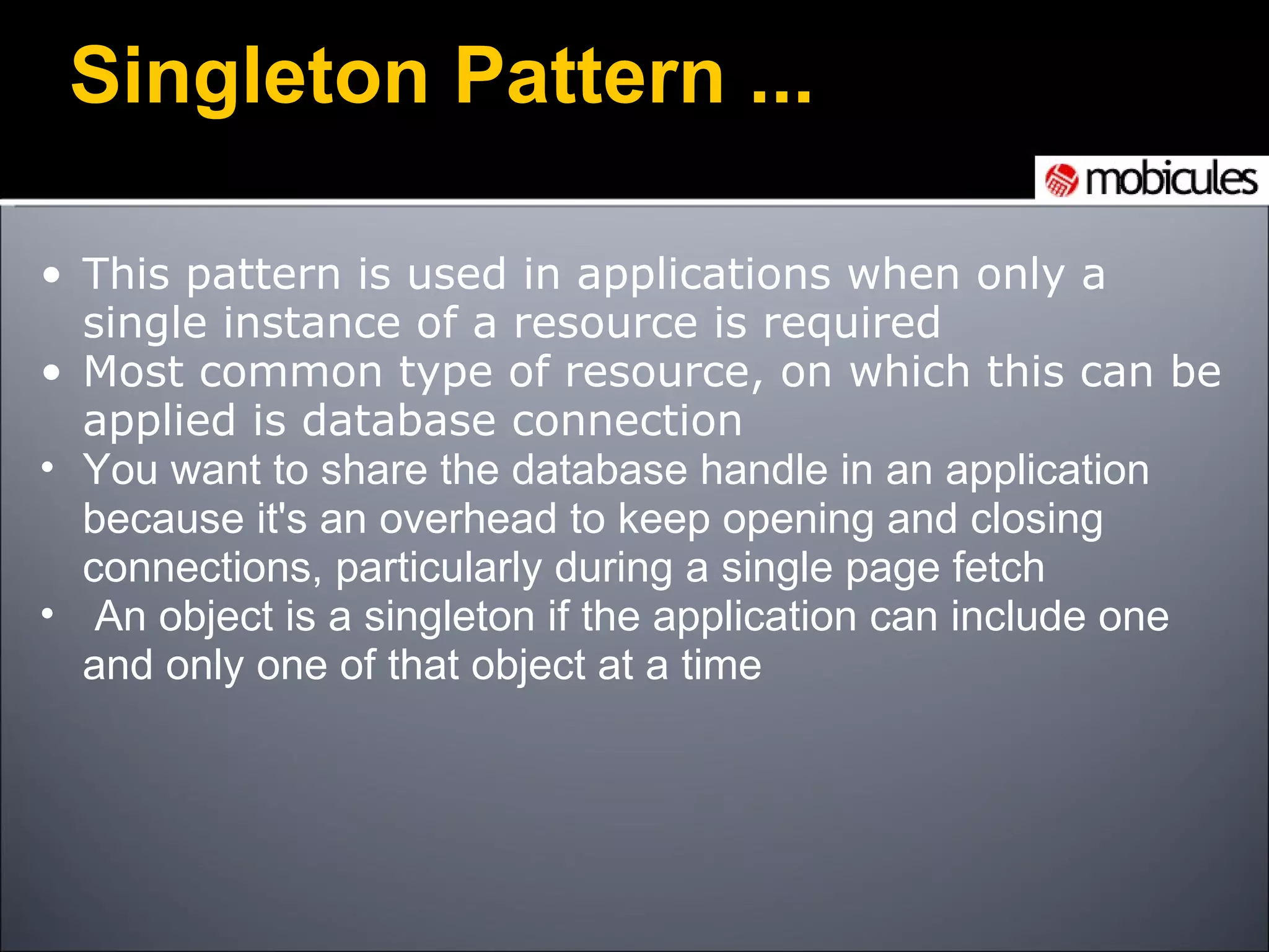 Singleton Pattern ... This pattern is used in applications when only a single instance of a resource is required Most common type of resource, on which this can be applied is database connection You want to share the database handle in an application because it's an overhead to keep opening and closing connections, particularly during a single page fetch   An object is a singleton if the application can include one and only one of that object at a time 