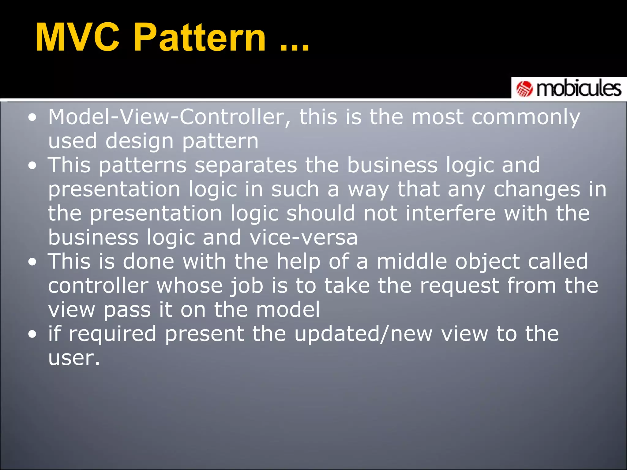 Model-View-Controller, this is the most commonly used design pattern This patterns separates the business logic and presentation logic in such a way that any changes in the presentation logic should not interfere with the business logic and vice-versa This is done with the help of a middle object called controller whose job is to take the request from the view pass it on the model if required present the updated/new view to the user. MVC Pattern ... 