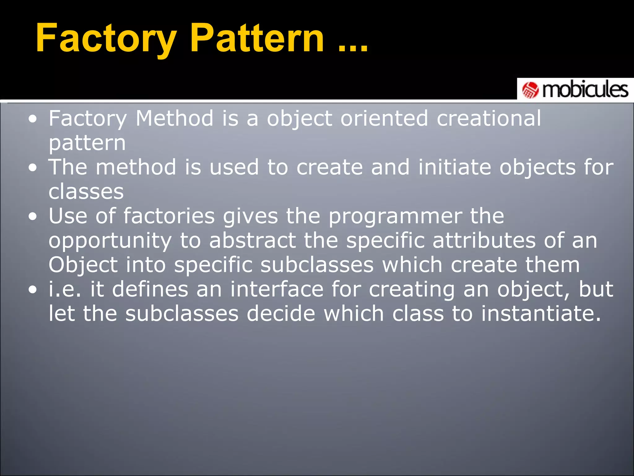 Factory Method is a object oriented creational pattern The method is used to create and initiate objects for classes Use of factories gives the programmer the opportunity to abstract the specific attributes of an Object into specific subclasses which create them i.e. it defines an interface for creating an object, but let the subclasses decide which class to instantiate. Factory Pattern ... 