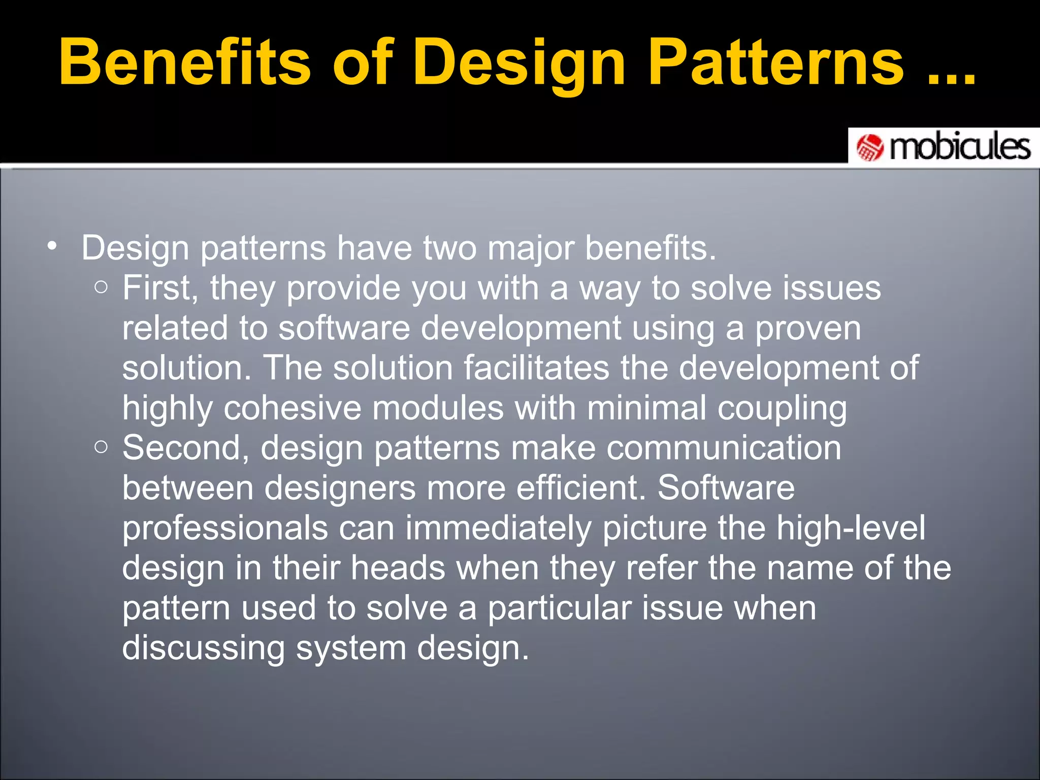 Design patterns have two major benefits. First, they provide you with a way to solve issues related to software development using a proven solution. The solution facilitates the development of highly cohesive modules with minimal coupling Second, design patterns make communication between designers more efficient. Software professionals can immediately picture the high-level design in their heads when they refer the name of the pattern used to solve a particular issue when discussing system design. Benefits of Design Patterns ... 