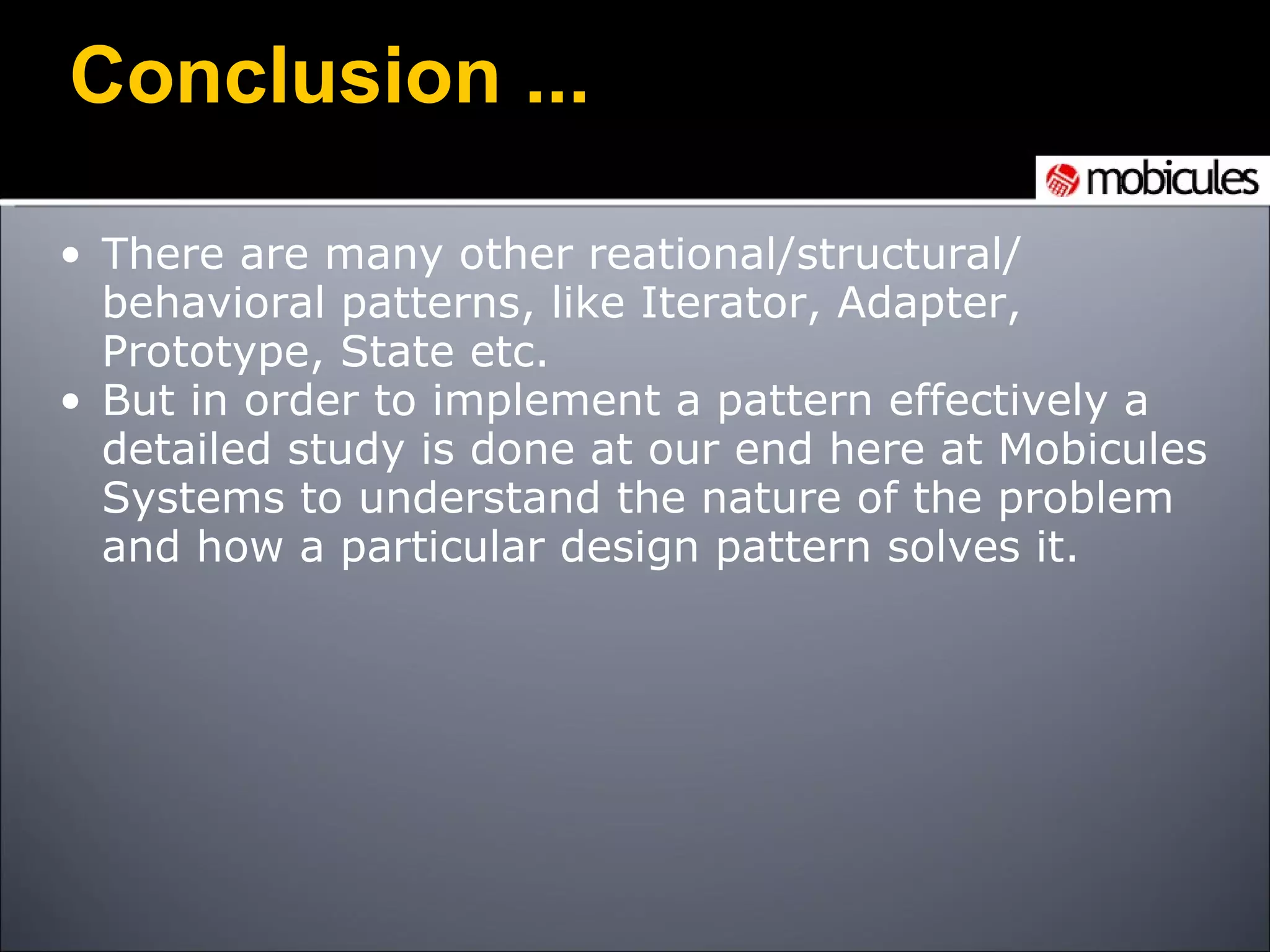 Conclusion ... There are many other reational/structural/ behavioral patterns, like Iterator, Adapter, Prototype, State etc.  But in order to implement a pattern effectively a detailed study is done at our end here at Mobicules Systems to understand the nature of the problem and how a particular design pattern solves it. 