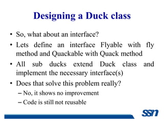 Designing a Duck class
• So, what about an interface?
• Lets define an interface Flyable with fly
  method and Quackable with Quack method
• All sub ducks extend Duck class and
  implement the necessary interface(s)
• Does that solve this problem really?
  – No, it shows no improvement
  – Code is still not reusable
 