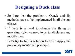 Designing a Duck class
• So here lies the problem : Quack and fly
  methods have to be implemented in all the sub
  classes.
• If there is a need to change the flying or
  quacking style, we need to go to all classes and
  modify them
• Let’s try to find a solution to this : Apply the
  previously mentioned principle
 