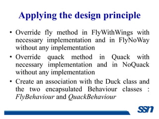 Applying the design principle
• Override fly method in FlyWithWings with
  necessary implementation and in FlyNoWay
  without any implementation
• Override quack method in Quack with
  necessary implementation and in NoQuack
  without any implementation
• Create an association with the Duck class and
  the two encapsulated Behaviour classes :
  FlyBehaviour and QuackBehaviour
 