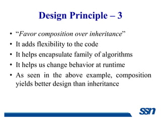 Design Principle – 3
•   “Favor composition over inheritance”
•   It adds flexibility to the code
•   It helps encapsulate family of algorithms
•   It helps us change behavior at runtime
•   As seen in the above example, composition
    yields better design than inheritance
 