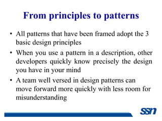 From principles to patterns
• All patterns that have been framed adopt the 3
  basic design principles
• When you use a pattern in a description, other
  developers quickly know precisely the design
  you have in your mind
• A team well versed in design patterns can
  move forward more quickly with less room for
  misunderstanding
 