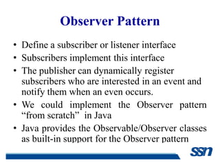 Observer Pattern
• Define a subscriber or listener interface
• Subscribers implement this interface
• The publisher can dynamically register
  subscribers who are interested in an event and
  notify them when an even occurs.
• We could implement the Observer pattern
  “from scratch” in Java
• Java provides the Observable/Observer classes
  as built-in support for the Observer pattern
 