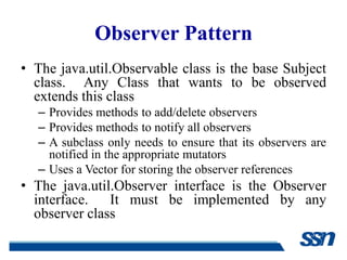 Observer Pattern
• The java.util.Observable class is the base Subject
  class. Any Class that wants to be observed
  extends this class
  – Provides methods to add/delete observers
  – Provides methods to notify all observers
  – A subclass only needs to ensure that its observers are
    notified in the appropriate mutators
  – Uses a Vector for storing the observer references
• The java.util.Observer interface is the Observer
  interface.   It must be implemented by any
  observer class
 