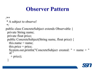 Observer Pattern
/**
 * A subject to observe!
 */
public class ConcreteSubject extends Observable {
 private String name;
 private float price;
 public ConcreteSubject(String name, float price) {
   this.name = name;
   this.price = price;
   System.out.println("ConcreteSubject created: " + name + "
    at "
     + price);
 }
 