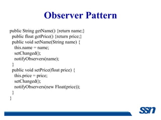 Observer Pattern
public String getName() {return name;}
  public float getPrice() {return price;}
  public void setName(String name) {
    this.name = name;
    setChanged();
    notifyObservers(name);
  }
  public void setPrice(float price) {
    this.price = price;
    setChanged();
    notifyObservers(new Float(price));
  }
}
 