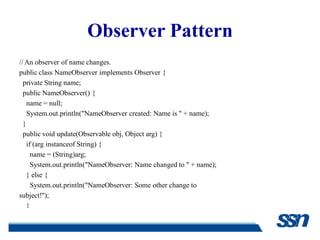 Observer Pattern
// An observer of name changes.
public class NameObserver implements Observer {
  private String name;
  public NameObserver() {
    name = null;
    System.out.println("NameObserver created: Name is " + name);
  }
  public void update(Observable obj, Object arg) {
    if (arg instanceof String) {
      name = (String)arg;
      System.out.println("NameObserver: Name changed to " + name);
    } else {
      System.out.println("NameObserver: Some other change to
subject!");
    }
  }
 