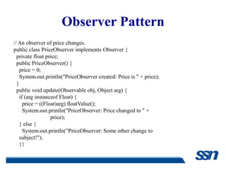 Observer Pattern
// An observer of price changes.
public class PriceObserver implements Observer {
  private float price;
  public PriceObserver() {
    price = 0;
    System.out.println("PriceObserver created: Price is " + price);
  }
  public void update(Observable obj, Object arg) {
    if (arg instanceof Float) {
      price = ((Float)arg).floatValue();
      System.out.println("PriceObserver: Price changed to " +
                   price);
    } else {
      System.out.println(”PriceObserver: Some other change to
    subject!");
    }}
 