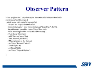 Observer Pattern
// Test program for ConcreteSubject, NameObserver and PriceObserver
public class TestObservers {
  public static void main(String args[]) {
    // Create the Subject and Observers.
    ConcreteSubject s = new ConcreteSubject("Corn Pops", 1.29f);
    NameObserver nameObs = new NameObserver();
    PriceObserver priceObs = new PriceObserver();
    // Add those Observers!
    s.addObserver(nameObs);
    s.addObserver(priceObs);
    // Make changes to the Subject.
    s.setName("Frosted Flakes");
    s.setPrice(4.57f);
    s.setPrice(9.22f);
    s.setName("Sugar Crispies");
  }
}
 