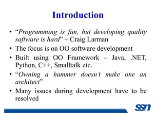 Introduction
• “Programming is fun, but developing quality
  software is hard” – Craig Larman
• The focus is on OO software development
• Built using OO Framework – Java, .NET,
  Python, C++, Smalltalk etc.
• “Owning a hammer doesn’t make one an
  architect”
• Many issues during development have to be
  resolved
 