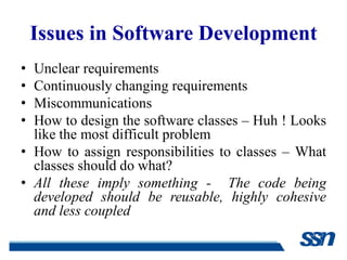 Issues in Software Development
• Unclear requirements
• Continuously changing requirements
• Miscommunications
• How to design the software classes – Huh ! Looks
  like the most difficult problem
• How to assign responsibilities to classes – What
  classes should do what?
• All these imply something - The code being
  developed should be reusable, highly cohesive
  and less coupled
 