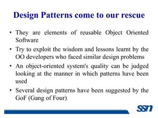 Design Patterns come to our rescue
• They are elements of reusable Object Oriented
  Software
• Try to exploit the wisdom and lessons learnt by the
  OO developers who faced similar design problems
• An object-oriented system's quality can be judged
  looking at the manner in which patterns have been
  used
• Several design patterns have been suggested by the
  GoF (Gang of Four)
 