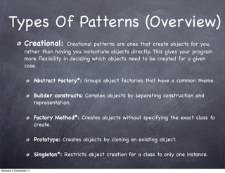 Types Of Patterns (Overview)
               Creational:       Creational patterns are ones that create objects for you,
               rather than having you instantiate objects directly. This gives your program
               more ﬂexibility in deciding which objects need to be created for a given
               case.

                       Abstract Factory*: Groups object factories that have a common theme.

                       Builder constructs: Complex objects by separating construction and
                       representation.

                       Factory Method*: Creates objects without specifying the exact class to
                       create.

                       Prototype: Creates objects by cloning an existing object.

                       Singleton*: Restricts object creation for a class to only one instance.

Monday 5 December 11
 