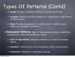 Types Of Patterns (Contd)
                   Facade: Provides a simpliﬁed interface to a large body of code.

                   Flyweight: Reduces the cost of creating and manipulating a large number
                   of similar objects.

                   Proxy: Provides a placeholder for another object to control access,
                   reduce cost, and reduce complexity.


             Behavioral Patterns:        Most of these design patterns are speciﬁcally
             concerned with communication between objects.

                   Chain of responsibility: Delegates commands to a chain of processing
                   objects.

                   Command: Creates objects which encapsulate actions and parameters.

                   Interpreter: Implements a specialized language.

Monday 5 December 11
 