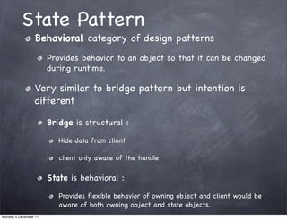State Pattern
                 Behavioral category of design patterns
                       Provides behavior to an object so that it can be changed
                       during runtime.

                 Very similar to bridge pattern but intention is
                 different

                       Bridge is structural :

                          Hide data from client

                          client only aware of the handle

                       State is behavioral :

                          Provides ﬂexible behavior of owning object and client would be
                          aware of both owning object and state objects.
Monday 5 December 11
 