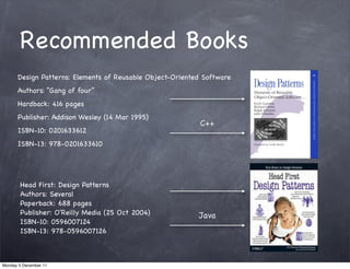 Recommended Books
      Design Patterns: Elements of Reusable Object-Oriented Software
      Authors: “Gang of four”
      Hardback: 416 pages
      Publisher: Addison Wesley (14 Mar 1995)
                                                           C++
      ISBN-10: 0201633612
      ISBN-13: 978-0201633610




       Head First: Design Patterns
       Authors: Several
       Paperback: 688 pages
       Publisher: O'Reilly Media (25 Oct 2004)            Java
       ISBN-10: 0596007124
       ISBN-13: 978-0596007126



Monday 5 December 11
 
