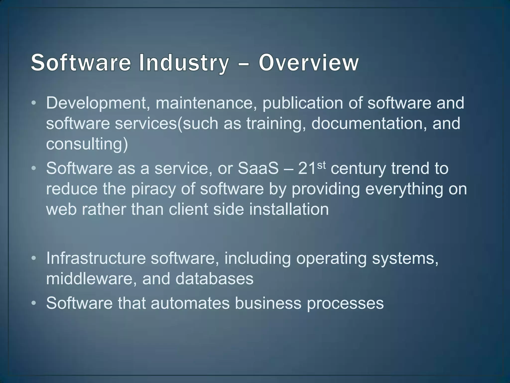 • Development, maintenance, publication of software and
  software services(such as training, documentation, and
  consulting)
• Software as a service, or SaaS – 21st century trend to
  reduce the piracy of software by providing everything on
  web rather than client side installation

• Infrastructure software, including operating systems,
  middleware, and databases
• Software that automates business processes
 
