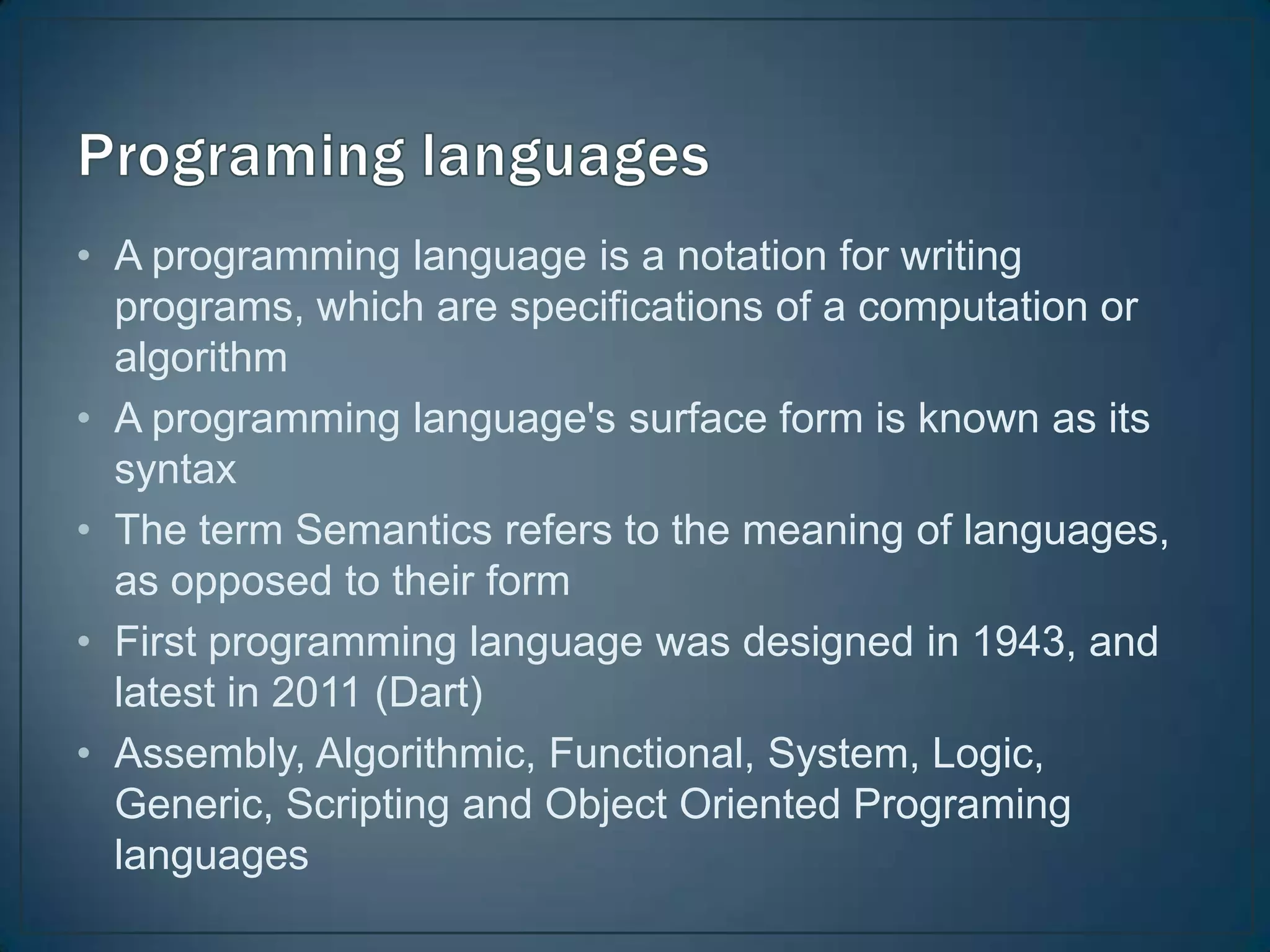 • A programming language is a notation for writing
  programs, which are specifications of a computation or
  algorithm
• A programming language's surface form is known as its
  syntax
• The term Semantics refers to the meaning of languages,
  as opposed to their form
• First programming language was designed in 1943, and
  latest in 2011 (Dart)
• Assembly, Algorithmic, Functional, System, Logic,
  Generic, Scripting and Object Oriented Programing
  languages
 