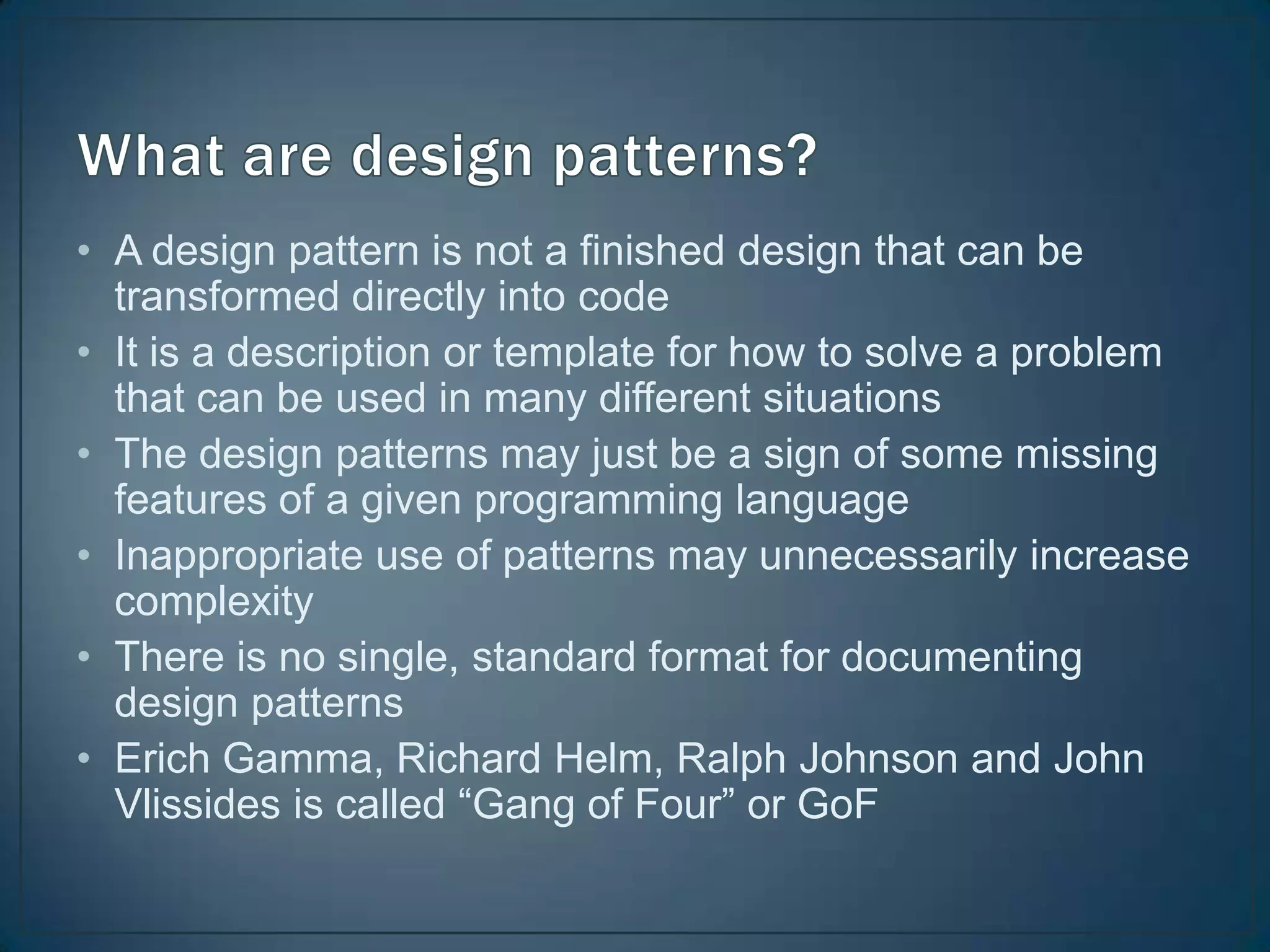 • A design pattern is not a finished design that can be
  transformed directly into code
• It is a description or template for how to solve a problem
  that can be used in many different situations
• The design patterns may just be a sign of some missing
  features of a given programming language
• Inappropriate use of patterns may unnecessarily increase
  complexity
• There is no single, standard format for documenting
  design patterns
• Erich Gamma, Richard Helm, Ralph Johnson and John
  Vlissides is called “Gang of Four” or GoF
 