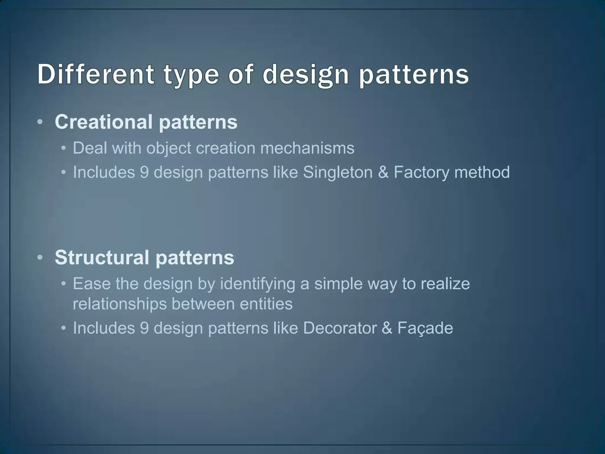 • Creational patterns
  • Deal with object creation mechanisms
  • Includes 9 design patterns like Singleton & Factory method




• Structural patterns
  • Ease the design by identifying a simple way to realize
    relationships between entities
  • Includes 9 design patterns like Decorator & Façade
 