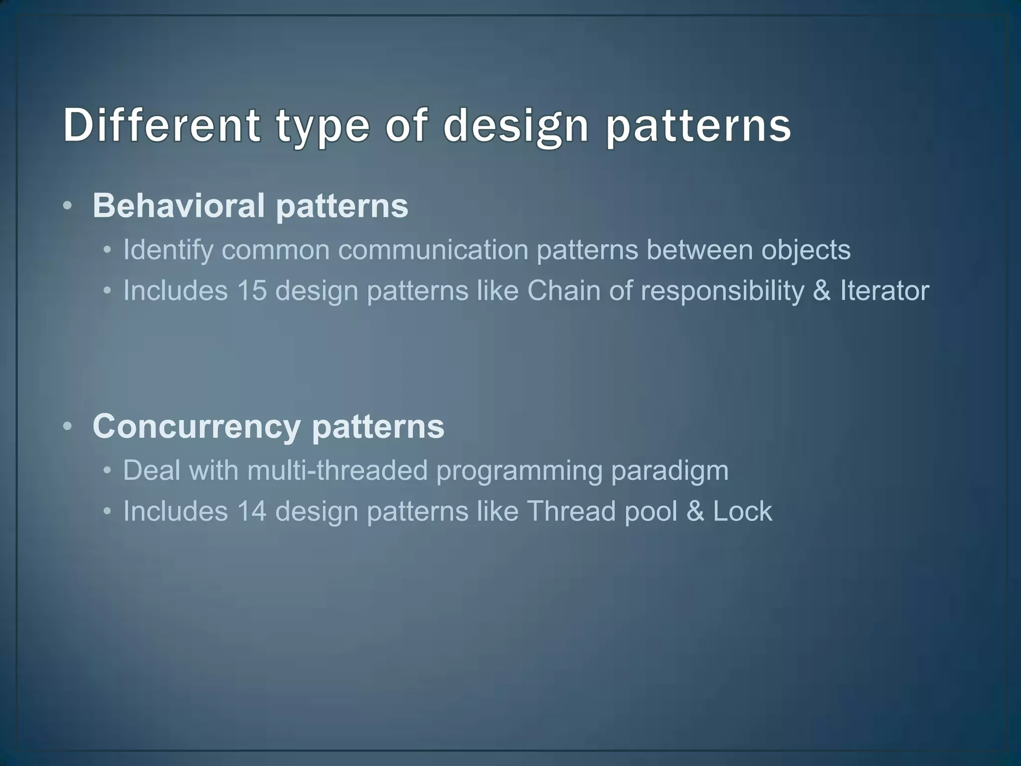 • Behavioral patterns
  • Identify common communication patterns between objects
  • Includes 15 design patterns like Chain of responsibility & Iterator



• Concurrency patterns
  • Deal with multi-threaded programming paradigm
  • Includes 14 design patterns like Thread pool & Lock
 