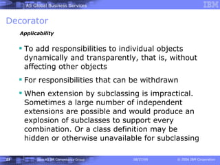 Decorator To add responsibilities to individual objects dynamically and transparently, that is, without affecting other objects For responsibilities that can be withdrawn When extension by subclassing is impractical. Sometimes a large number of independent extensions are possible and would produce an explosion of subclasses to support every combination. Or a class definition may be hidden or otherwise unavailable for subclassing Applicability 