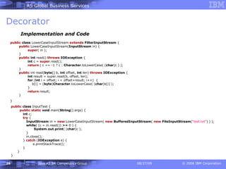 Decorator Implementation and Code public   class  LowerCaseInputStream  extends   FilterInputStream  {   public  LowerCaseInputStream( InputStream  in) {   super ( in );   }   public   int  read()  throws   IOException  {   int  c =  super .read();   return  ( c == -1 ? c :  Character .toLowerCase( ( char )c ) );   }   public  int read( byte [] b,  int  offset,  int  len)  throws   IOException  {   int  result = super.read(b, offset, len);   for  ( int  i = offset; i < offset+result; i++)  {   b[i] = ( byte ) Character .toLowerCase( ( char )b[i] );   }   return  result;   } }   public   class  InputTest {   public   static   void  main( String [] args) {   int  c;   try  {   InputStream  in =  new  LowerCaseInputStream(  new   BufferedInputStream (  new   FileInputStream ( “test.txt” ) ) );   while ( (c = in.read())  >=  0 ) {   System . out . print ( ( char )c );   }   in.close();   }  catch  ( IOException  e) {   e.printStackTrace();   }   } } 