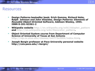 Resources Design Patterns bestseller book: Erich Gamma, Richard Helm, Ralph  Johnson and John Vlissides , Design Patterns: Elements of Reusable Object-Oriented Software , Addison-Wesley, 1994.   ISBN 0-201-63361-2 Wikipedia website  http:// en.wikipedia.org/wiki/Adapter_pattern  and  http:// en.wikipedia.org/wiki/Decorator_pattern . Object Oriented System course from Department of Computer Science of University of Texas at San Antonio  http://vip.cs.utsa.edu/classes/cs4773s2004/index.html . Joseph Bergin professor at Pace University personal website http://csis.pace.edu/~bergin/  