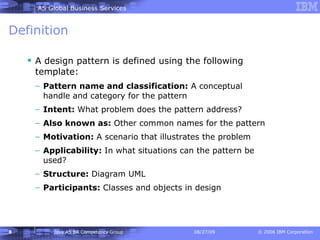 Definition A design pattern is defined using the following template: Pattern name and classification:  A conceptual handle and category for the pattern Intent:  What problem does the pattern address? Also known as:  Other common names for the pattern Motivation:  A scenario that illustrates the problem Applicability:  In what situations can the pattern be used? Structure:  Diagram UML Participants:  Classes and objects in design 