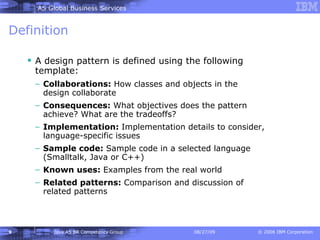 Definition A design pattern is defined using the following template: Collaborations:  How classes and objects in the design collaborate Consequences:  What objectives does the pattern achieve? What are the tradeoffs? Implementation:  Implementation details to consider, language-specific issues Sample code:  Sample code in a selected language (Smalltalk, Java or C++) Known uses:  Examples from the real world Related patterns:  Comparison and discussion of related patterns 